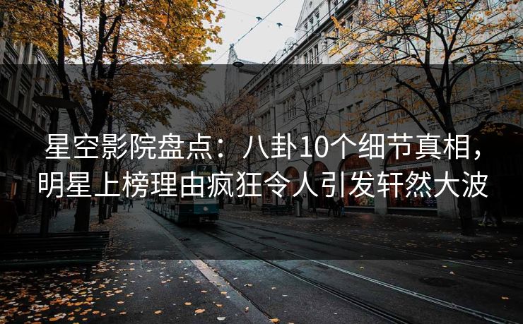 星空影院盘点:八卦10个细节真相,明星上榜理由疯狂令人引发轩然大波
