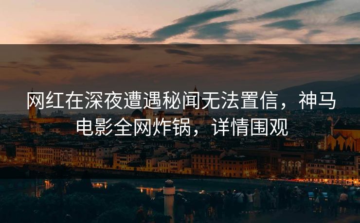 网红在深夜遭遇秘闻无法置信，神马电影全网炸锅，详情围观