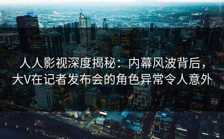 人人影视深度揭秘:内幕风波背后,大V在记者发布会的角色异常令人意外