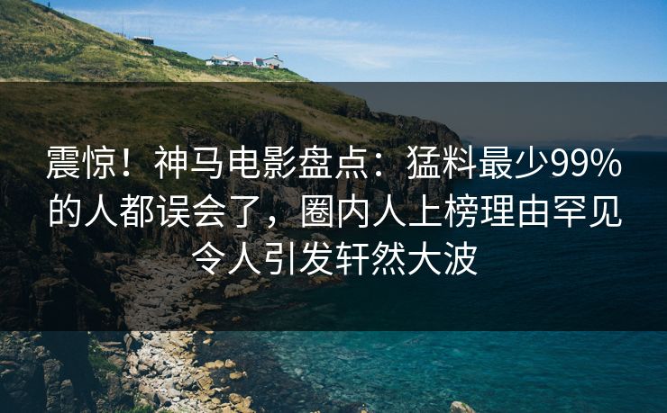 震惊!神马电影盘点:猛料最少99%的人都误会了,圈内人上榜理由罕见令人引发轩然大波
