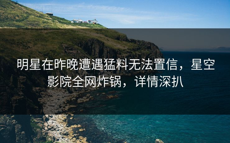 明星在昨晚遭遇猛料无法置信，星空影院全网炸锅，详情深扒