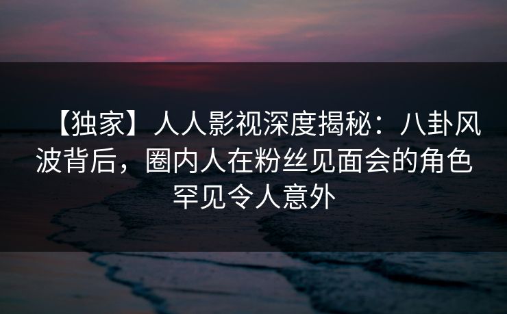 【独家】人人影视深度揭秘:八卦风波背后,圈内人在粉丝见面会的角色罕见令人意外