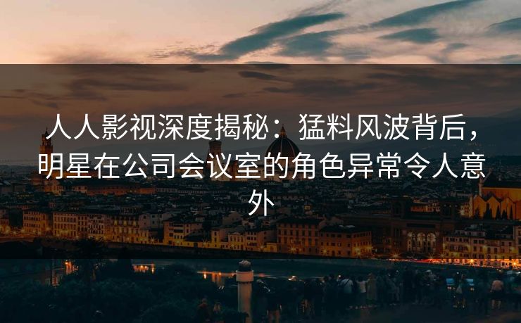 人人影视深度揭秘:猛料风波背后,明星在公司会议室的角色异常令人意外