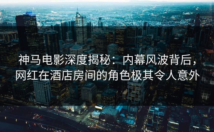 神马电影深度揭秘:内幕风波背后,网红在酒店房间的角色极其令人意外