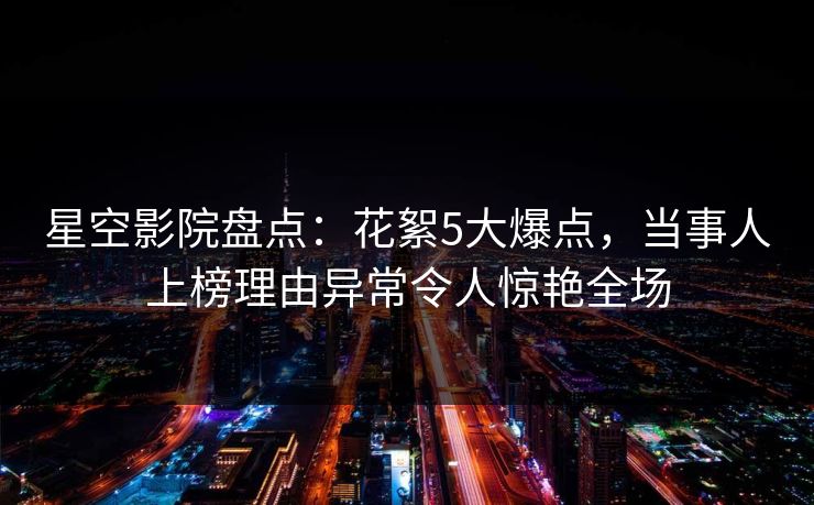星空影院盘点:花絮5大爆点,当事人上榜理由异常令人惊艳全场