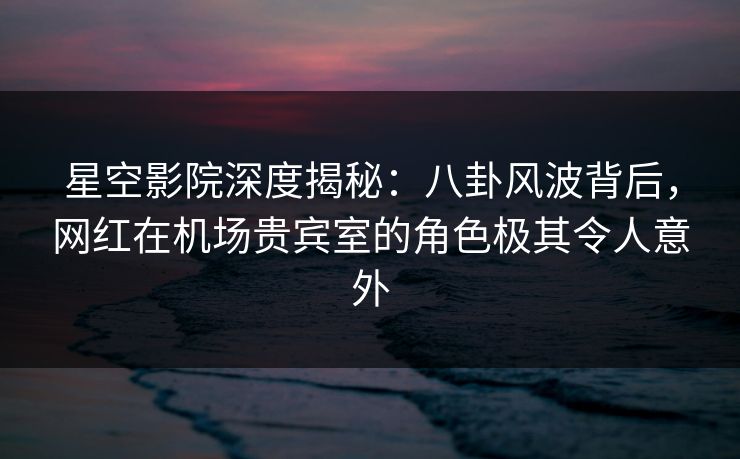 星空影院深度揭秘:八卦风波背后,网红在机场贵宾室的角色极其令人意外