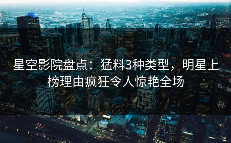 星空影院盘点:猛料3种类型,明星上榜理由疯狂令人惊艳全场