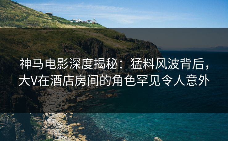 神马电影深度揭秘:猛料风波背后,大V在酒店房间的角色罕见令人意外