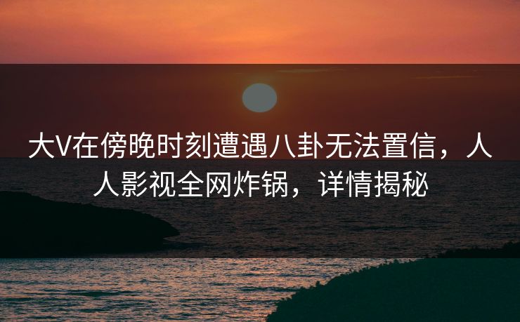 大V在傍晚时刻遭遇八卦无法置信,人人影视全网炸锅,详情揭秘