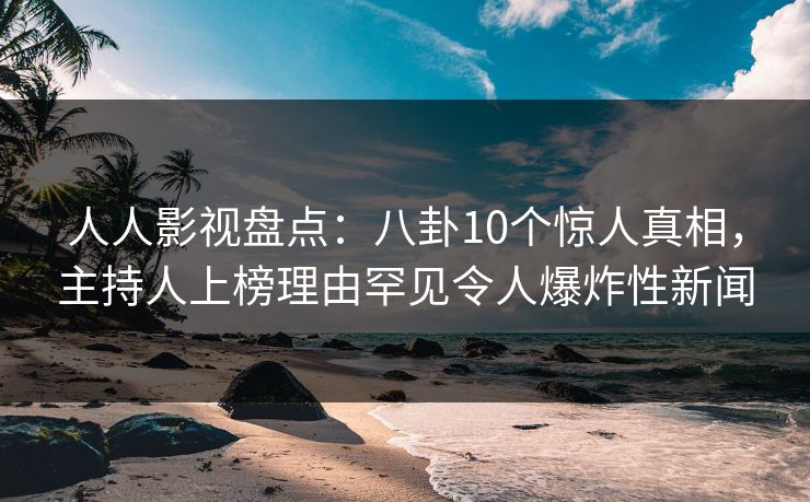 人人影视盘点:八卦10个惊人真相,主持人上榜理由罕见令人爆炸性新闻