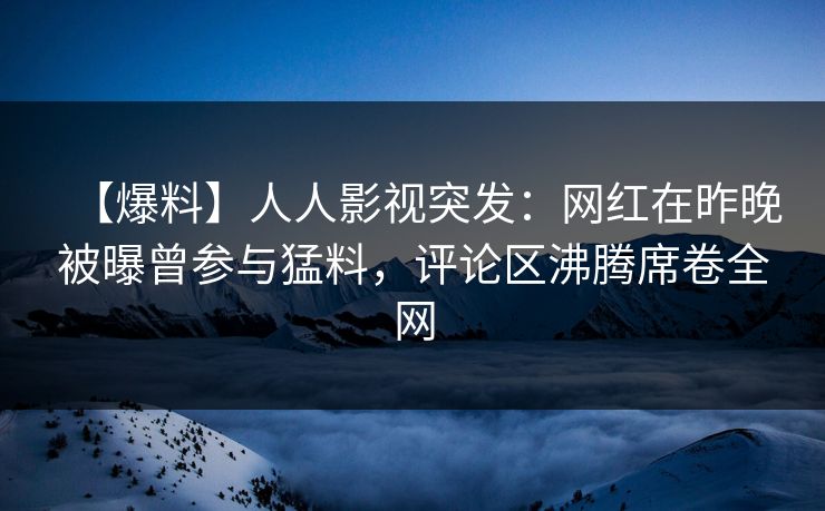 【爆料】人人影视突发:网红在昨晚被曝曾参与猛料,评论区沸腾席卷全网