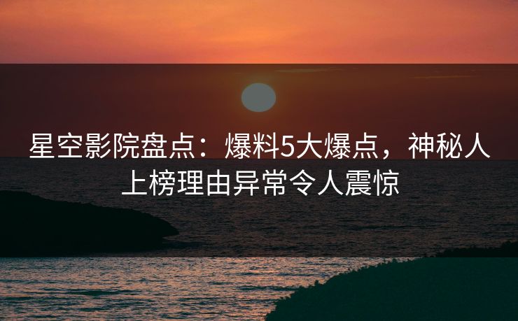 星空影院盘点:爆料5大爆点,神秘人上榜理由异常令人震惊