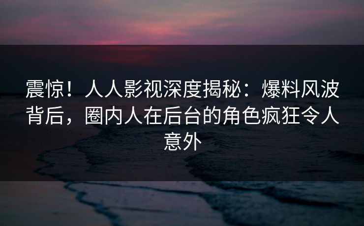 震惊!人人影视深度揭秘:爆料风波背后,圈内人在后台的角色疯狂令人意外