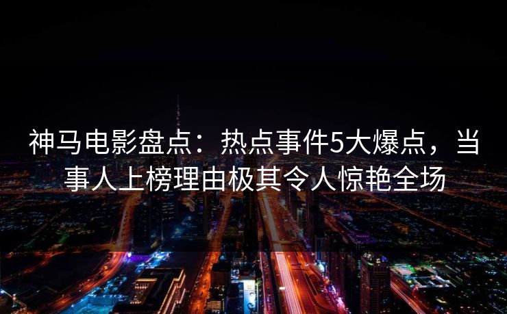 神马电影盘点：热点事件5大爆点，当事人上榜理由极其令人惊艳全场