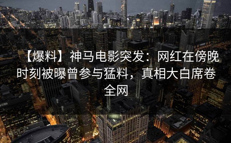 【爆料】神马电影突发：网红在傍晚时刻被曝曾参与猛料，真相大白席卷全网