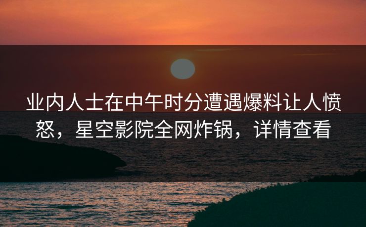 业内人士在中午时分遭遇爆料让人愤怒，星空影院全网炸锅，详情查看