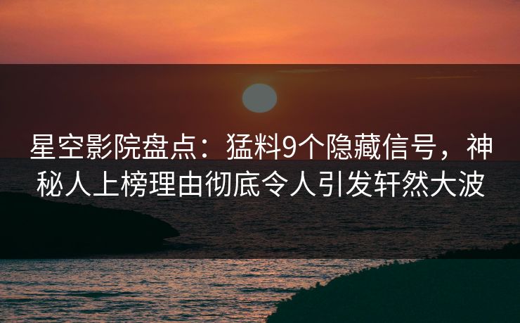 星空影院盘点：猛料9个隐藏信号，神秘人上榜理由彻底令人引发轩然大波