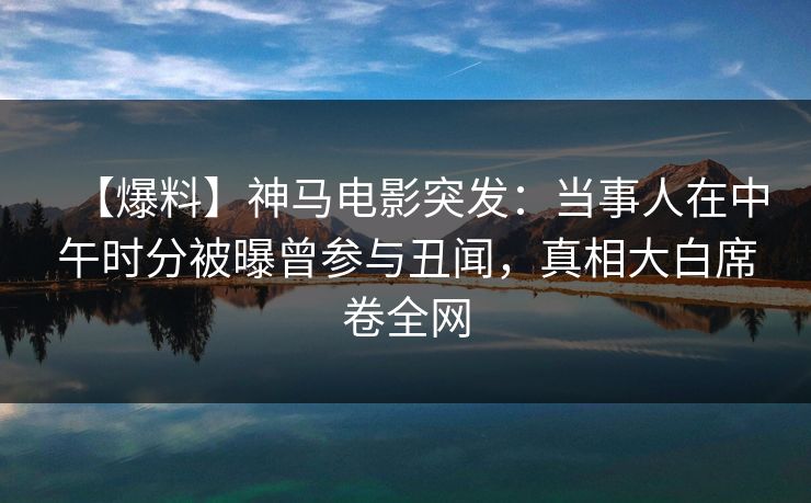 【爆料】神马电影突发：当事人在中午时分被曝曾参与丑闻，真相大白席卷全网