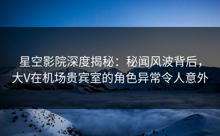 星空影院深度揭秘：秘闻风波背后，大V在机场贵宾室的角色异常令人意外