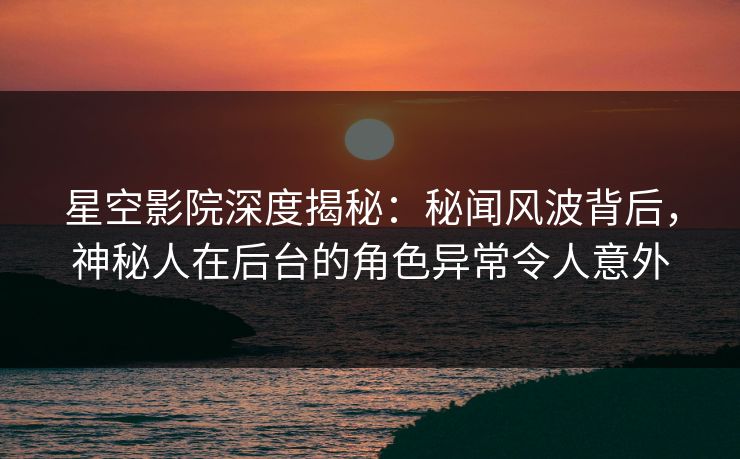 星空影院深度揭秘：秘闻风波背后，神秘人在后台的角色异常令人意外