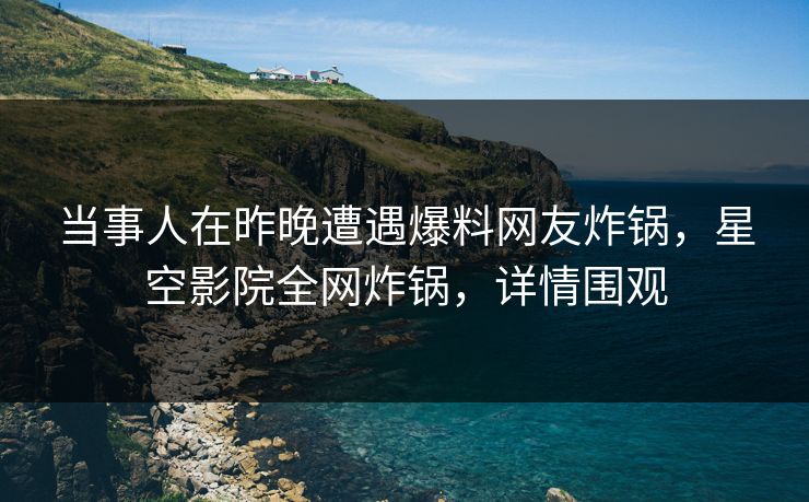 当事人在昨晚遭遇爆料网友炸锅，星空影院全网炸锅，详情围观