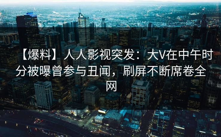 【爆料】人人影视突发：大V在中午时分被曝曾参与丑闻，刷屏不断席卷全网