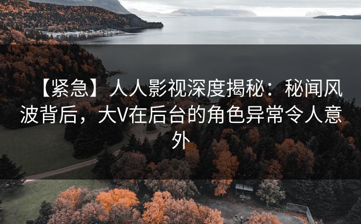 【紧急】人人影视深度揭秘：秘闻风波背后，大V在后台的角色异常令人意外