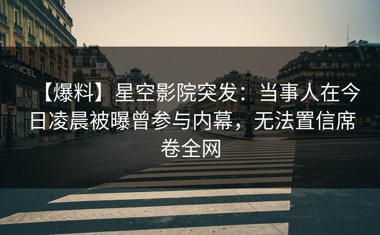 【爆料】星空影院突发：当事人在今日凌晨被曝曾参与内幕，无法置信席卷全网