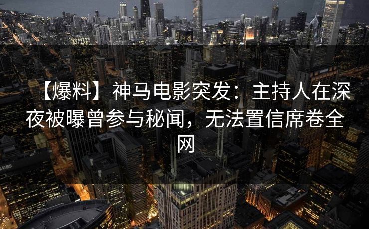 【爆料】神马电影突发：主持人在深夜被曝曾参与秘闻，无法置信席卷全网