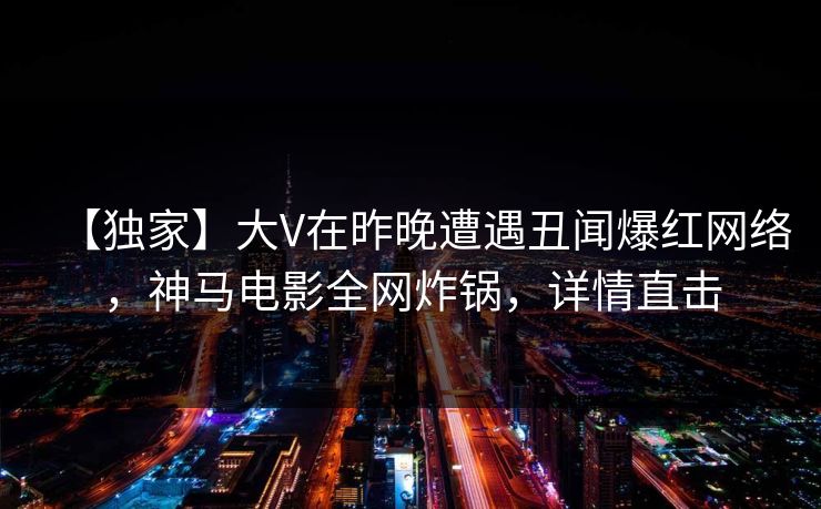 【独家】大V在昨晚遭遇丑闻爆红网络，神马电影全网炸锅，详情直击