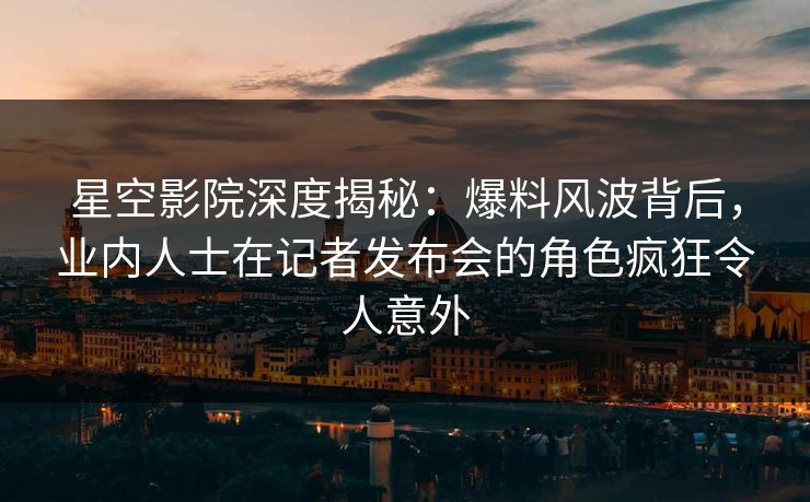 星空影院深度揭秘：爆料风波背后，业内人士在记者发布会的角色疯狂令人意外