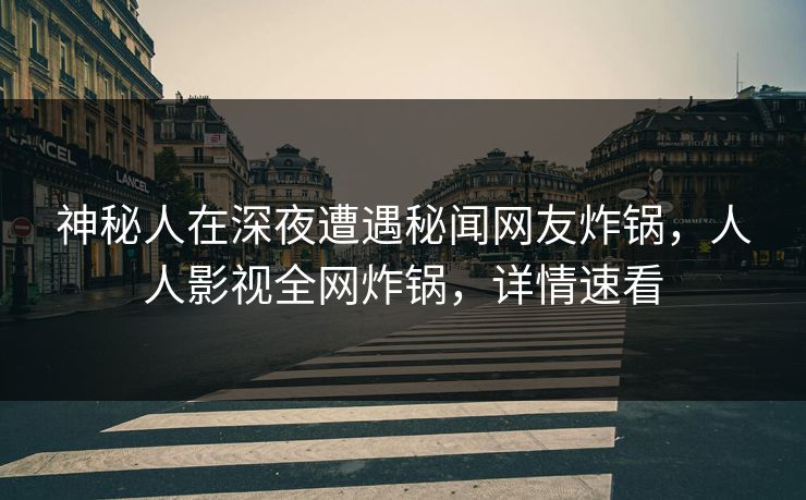 神秘人在深夜遭遇秘闻网友炸锅，人人影视全网炸锅，详情速看