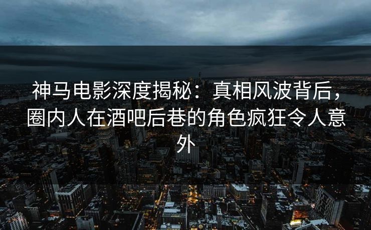 神马电影深度揭秘：真相风波背后，圈内人在酒吧后巷的角色疯狂令人意外