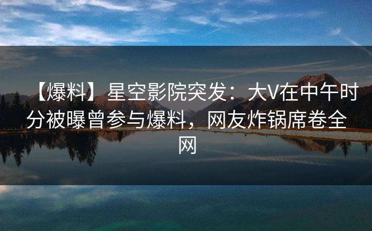 【爆料】星空影院突发：大V在中午时分被曝曾参与爆料，网友炸锅席卷全网