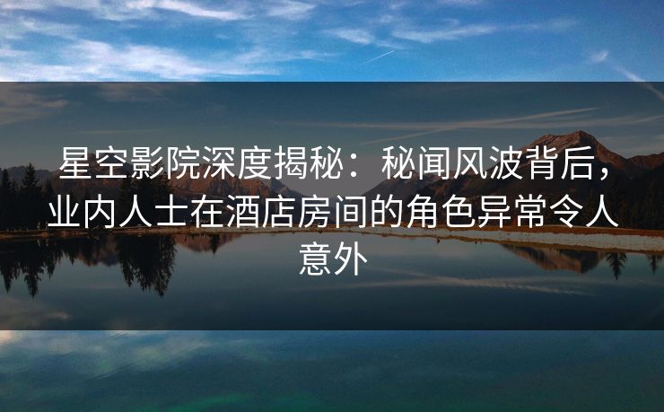 星空影院深度揭秘：秘闻风波背后，业内人士在酒店房间的角色异常令人意外