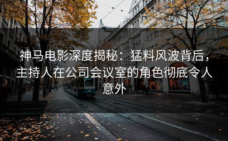 神马电影深度揭秘：猛料风波背后，主持人在公司会议室的角色彻底令人意外