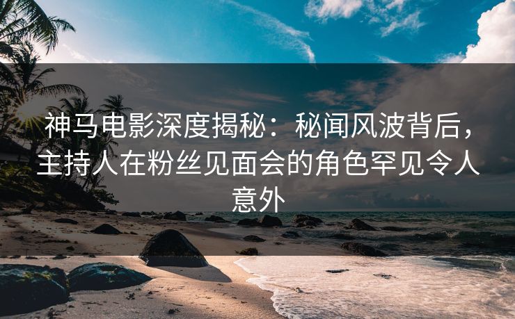 神马电影深度揭秘：秘闻风波背后，主持人在粉丝见面会的角色罕见令人意外