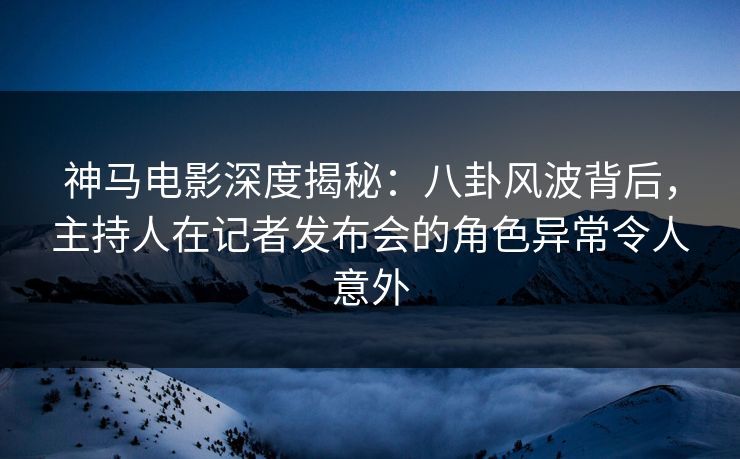 神马电影深度揭秘：八卦风波背后，主持人在记者发布会的角色异常令人意外