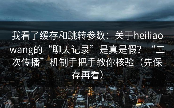 我看了缓存和跳转参数：关于heiliaowang的“聊天记录”是真是假？“二次传播”机制手把手教你核验（先保存再看）