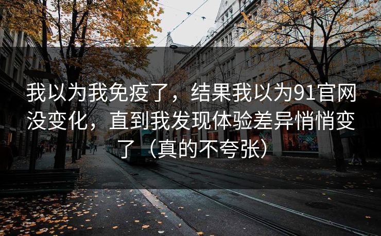 我以为我免疫了，结果我以为91官网没变化，直到我发现体验差异悄悄变了（真的不夸张）