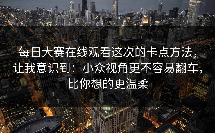 每日大赛在线观看这次的卡点方法，让我意识到：小众视角更不容易翻车，比你想的更温柔