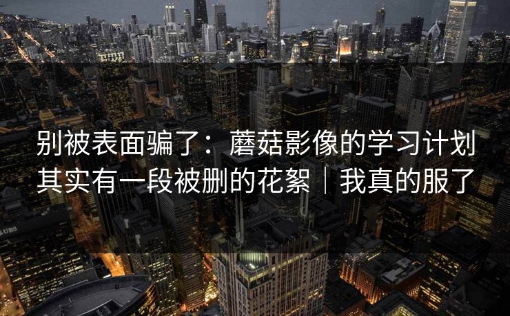 别被表面骗了：蘑菇影像的学习计划其实有一段被删的花絮｜我真的服了