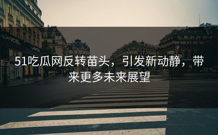 51吃瓜网反转苗头，引发新动静，带来更多未来展望