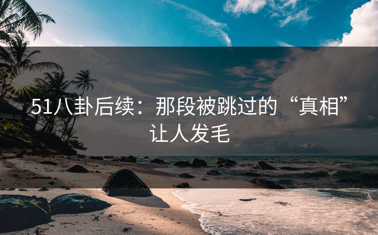 51八卦后续：那段被跳过的“真相”让人发毛